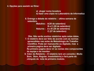 4. Opções para assistir ao filme: a)  alugar numa locadora b) fazer uma cópia no Laboratório de Informatica 6. Entrega e debate do relatório :  ultima semana de  setembro. Matutino :  A(30 de setembro)   B e C (28 de setembro) Noturno :  A e B (29 de setembro)   C (27 de setembro) Obs. Não serão aceitos relatórios após estas datas. 7. O relatório deve ser feito de acordo com as normas  apreendidas nas aulas de Metodologia do Trabalho  Cientifico. Pode ser manuscrito ou digitado, mas  a  primeira pagina deve ser digitada . Na primeira pagina deve vir os nomes dos componentes  da equipe e do monitor. 8. Valor do Relatório – O relatório terá um conceito ( Muito  Bom,  Bom, Regular, Insatisfatório) e fará parte do  cômputo da  nota da primeiro modulo. 
