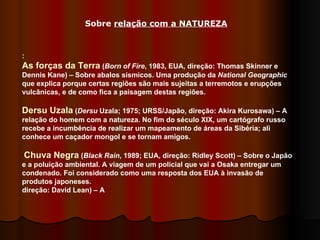 :  As forças da Terra  ( Born of Fire , 1983, EUA, direção: Thomas Skinner e Dennis Kane) – Sobre abalos sísmicos. Uma produção da  National Geographic  que explica porque certas regiões são mais sujeitas a terremotos e erupções vulcânicas, e de como fica a paisagem destas regiões.  Dersu Uzala  ( Dersu  Uzala; 1975; URSS/Japão, direção: Akira Kurosawa) – A relação do homem com a natureza. No fim do século XIX, um cartógrafo russo recebe a incumbência de realizar um mapeamento de áreas da Sibéria; ali conhece um caçador mongol e se tornam amigos.  Chuva Negra  ( Black Rain , 1989; EUA, direção: Ridley Scott) – Sobre o Japão e a poluição ambiental. A viagem de um policial que vai a Osaka entregar um condenado. Foi considerado como uma resposta dos EUA à invasão de produtos japoneses.  direção: David Lean) – A  Sobre  relação com a NATUREZA 
