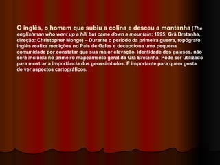 O inglês, o homem que subiu a colina e desceu a montanha  ( The englishman who went up a hill but came down a mountain ; 1995; Grã Bretanha, direção: Christopher Monge) – Durante o período da primeira guerra, topógrafo inglês realiza medições no País de Gales e decepciona uma pequena comunidade por constatar que sua maior elevação, identidade dos galeses, não será incluída no primeiro mapeamento geral da Grã Bretanha. Pode ser utilizado para mostrar a importância dos geossímbolos. É importante para quem gosta de ver aspectos cartográficos.  