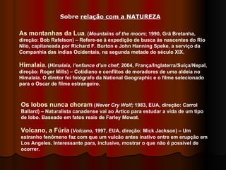 As montanhas da Lua . ( Mountains of the moom ; 1990, Grã Bretanha, direção: Bob Rafelson) – Refere-se à expedição de busca às nascentes do Rio Nilo, capitaneada por Richard F. Burton e John Hanning Speke, a serviço da Companhia das índias Ocidentais, na segunda metade do século XIX. Himalaia . ( Himalaia, l’enfance d’un chef ; 2004, França/Inglaterra/Suíça/Nepal, direção: Roger Mills) – Cotidiano e conflitos de moradores de uma aldeia no Himalaia. O diretor foi fotógrafo da National Geographic e o filme selecionado para o Oscar de filme estrangeiro. Os lobos nunca choram  ( Never Cry Wolf;  1983, EUA, direção: Carrol Ballard) – Naturalista canadense vai ao Ártico para estudar a vida de um tipo de lobo. Baseado em fatos reais de Farley Mowat.  Volcano, a Fúria  ( Volcano , 1997, EUA, direção: Mick Jackson) – Um estranho fenômeno faz com que um vulcão antes inativo entre em erupção em Los Angeles. Interessante para, inclusive, mostrar o que não é possível de ocorrer.  Sobre  relação com a NATUREZA 