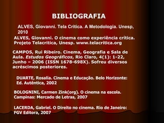BIBLIOGRAFIA ALVES, Giovanni. O cinema como experiência crítica. Projeto Telacritica, Unesp. www.telacritica.org CAMPOS, Rui Ribeiro. Cinema, Geografia e Sala de Aula.  Estudos Geográficos , Rio Claro, 4(1): 1-22, Junho – 2006 (ISSN 1678-698X). Sofreu diversos acréscimos posteriores.  DUARTE, Rosalia. Cinema e Educação. Belo Horizonte: Ed. Autêntica, 2002 BOLOGNINI, Carmen Zink(org). O cinema na escola. Campinas: Mercado de Letras, 2007 LACERDA, Gabriel. O Direito no cinema. Rio de Janeiro: FGV Editora, 2007 ALVES, Giovanni. Tela Critica. A Metodologia. Unesp, 2010 