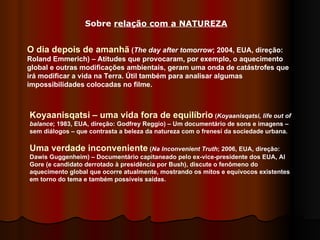 O dia depois de amanhã  ( The day after tomorrow ; 2004, EUA, direção: Roland Emmerich) – Atitudes que provocaram, por exemplo, o aquecimento global e outras modificações ambientais, geram uma onda de catástrofes que irá modificar a vida na Terra. Útil também para analisar algumas impossibilidades colocadas no filme.  Sobre  relação com a NATUREZA Koyaanisqatsi – uma vida fora de equilíbrio  ( Koyaanisqatsi, life out of balance ; 1983, EUA, direção: Godfrey Reggio) – Um documentário de sons e imagens – sem diálogos – que contrasta a beleza da natureza com o frenesi da sociedade urbana. Uma verdade inconveniente  ( Na Inconvenient Truth ; 2006, EUA, direção: Dawis Guggenheim) – Documentário capitaneado pelo ex-vice-presidente dos EUA, Al Gore (e candidato derrotado à presidência por Bush), discute o fenômeno do aquecimento global que ocorre atualmente, mostrando os mitos e equívocos existentes em torno do tema e também possíveis saídas.  