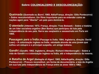 Sobre  COLONIALISMO E DESCOLONIZAÇÃO : Queimada  ( Quemada  ou  Burn! ; 1969, Itália/França, direção: Gillo Pontecorvo) – Sobre neocolonialismo. Um filme importante para se entender como as nações agem para “ libertar ” um país para dominá-lo.  O atentado  ( Attentat ; 1972, França, direção: Yves Boisset) – Sobre a história de um líder socialista argelino (Ben Barka) que participou da luta pela independência de seu país. Narra seu seqüestro e assassinato em Paris em 1965. Passagem para a Índia  ( Passage to Índia ; 1984, Inglaterra, direção: David Lean) – A colonização inglesa na Índia, retratada através de uma jovem que sofreu um estupro e o principal suspeito, um amigo indiano.  Gandhi  ( Gandhi ; 1982, Inglaterra, direção: Richard Attenborough) – Sobre a vida de Gandhi e a colonização inglesa na Índia, até a independência da mesma.  A Batalha de Argel  ( Battaglia di Algeri ;   1965, Itália/Argélia, direção: Gillo Pontecorvo) – Procura reconstituir, em forma de documentário, a luta da Argélia em sua luta pela independência da França entre os anos 1954 e 1962.  