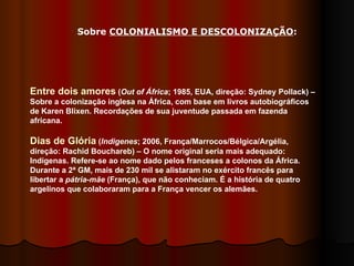 Entre dois amores  ( Out of África ; 1985, EUA, direção: Sydney Pollack) – Sobre a colonização inglesa na África, com base em livros autobiográficos de Karen Blixen. Recordações de sua juventude passada em fazenda africana.  Dias de Glória  ( Indigenes ; 2006, França/Marrocos/Bélgica/Argélia, direção: Rachid Bouchareb) – O nome original seria mais adequado: Indígenas. Refere-se ao nome dado pelos franceses a colonos da África. Durante a 2ª GM, mais de 230 mil se alistaram no exército francês para libertar a  pátria-mãe  (França), que não conheciam. É a história de quatro argelinos que colaboraram para a França vencer os alemães.  Sobre  COLONIALISMO E DESCOLONIZAÇÃO : 