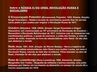 Sobre a  RÚSSIA E/OU URSS, REVOLUÇÃO RUSSA E SOCIALISMO   O Encouraçado Potemkin  ( Bronenosets Potymkin , 1925, Rússia; direção: Sergei Eisenstein) – Relata o levante de marinheiros quando lhes foi servida carne podre e que acabou por originar a Revolução Russa de 1917. Outubro  ( Oktyiabre ; 1928, URSS, direção: Sergei Eisenstein e Grigori Alexandrov, em comemoração ao 10º aniversário da Revolução de Outubro) – Reconstitui a Revolução Bolchevique de 1917, inclusive com os massacres nas manifestações públicas, a queda do czarismo, a união das frentes, a volta de Lenine do exílio. Inspirado no livro do estadunidense John Reed:  Os dez dias que abalaram o mundo . Reds  ( Reds ; 1981, EUA, direção: de Warren Beatty) – Narra a trajetória do escritor-jornalista estadunidense John Reed e sua mulher Louise, em meio à Revolução Russa, lutando ao lado dos revoltosos. Filme baseado na obra de Reed, chamada  Os dez dias que abalaram o mundo . Rosa de Luxemburgo  ( Rosa Luxemburg ;   1986, Alemanha, direção: Margarethe Von Trotta) – Biografia da militante e teórica marxista, uma judia polonesa que liderou um movimento na Alemanha no começo do século XX e morreu assassinada em 1919.  