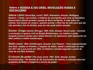 Adeus Lênin  ( Good Bye, Lenin! ; 2003; Alemanha; direção: Wolfgang Becker) – Conta, com humor, a história de uma família que vivia na República Democrática Alemã durante a queda do Muro de Berlim. A mãe sofre um enfarte, fica meses em coma e, quando acorda, o filho faz de tudo para que ela não perceba o fim da divisão, pois ela não pode sofrer emoção.  Doutor Jivago  ( Doctor Zhivago ; 1965, EUA, direção: David Lean) – Durante a revolução e a guerra civil na Rússia Bolchevique, um médico e poeta  burguês  procura manter seus ideais liberais e se apaixonou pela esposa de um líder político e militar bolchevique.  Stalin  ( Stalin ; 1992, EUA/Hungria, direção: Ivan Passer) – Uma superprodução dos EUA, rodada no Kremlin, a respeito de Stalin, desde a abdicação do czar em 1917 até a sua morte em 1953. A história é narrada segundo o ponto de vista de sua filha Svetlana.  O círculo do poder  ( The inner circle . 1991, EUA, direção: Andrei Konchalovsky) – Na década de 30, funcionário de cinema, é chamado para ser projetista de Stalin e integrará o circulo do poder.  Sobre a  RÚSSIA E/OU URSS, REVOLUÇÃO RUSSA E SOCIALISMO   