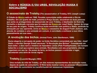 O assassinato de Trotsky ,(The assassination of Trotsky,1972 Joseph Losey) A Cidade do  México  está em 1940. Paradas comunistas estão celebrando o Dia do Trabalho. Em um quarto de hotel, próximo à Praça Zocalo, encontram-se duas pessoas que serão os protagonistas do assassinato de Leon Trótsky, o idealizador do Exército Vermelho e dedicado marxista que foi expulso da  Rússia  por Josef Stalin. Apesar de longe do seu país de origem, Trótsky continua muito envolvido com política e Stalin, sentindo-se ameaçado por seu oponente, envia ao  México  o assassino de aluguel Frank Jackson, que, através de contatos e uma amizade em comum, é convidado a conhecer a sua vítima pessoalmente em sua casa... A revolução dos bichos , (Animal Farm, John Stenfenson, 1999) Numa alegoria a corrupção do poder na União Soviética comandada por seu líder, Josef Stalin, o escritor George Orwell escreveu "A Revolução dos Bichos". Considerada um best-seller, a obra narra a história do fazendeiro Jones (Pete Postlephwaite). Um homem beberrão e cruel que explora seus animais. Revoltados com seu proprietário, eles se organizam em seu lar. De posse da terra, os bichos passam a controlar o lugar, decretando uma série de novas regras. Trotsky,( Leonild Mayagin,1993) Uma revisão do mito de Trotsky, um dos maiores representantes da revolução russa, depois da queda do comunismo. O filme tenta mostrar como as pessoas influenciadas pela idéia do comunismo se transformaram em assassinas impiedosas.  Sobre a  RÚSSIA E/OU URSS, REVOLUÇÃO RUSSA E SOCIALISMO   