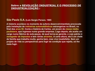 São Paulo S.A , (Luis Sergio Person, 1965 A historia acontece no momento da euforia desenvolvimentista provocada pela instalação de  indústrias automobilísticas  estrangeiras no Brasil, no final dos  anos 50 . Conta a história de Carlos, um jovem da  classe média   paulistana , que ingressa numa grande empresa. Logo depois, ele aceita um cargo numa fábrica de auto-peças, da qual torna-se gerente, e cujo patrão é  sonegador de impostos  e tem várias  amantes . A certa altura, ele é um chefe de família que trabalha muito, ganha bem, mas vive insatisfeito. Sem um projeto de vida ou perspectivas para fugir da condição que rejeita, só lhe resta fugir. Sobre a  REVOLUÇÃO INDUSTRIAL E O PROCESSO DE INDUSTRIALIZAÇÃO  :  