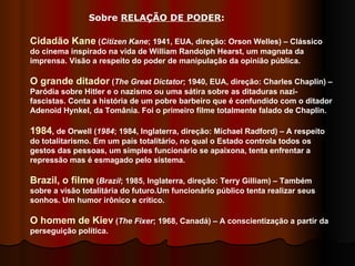 Sobre  RELAÇÃO DE PODER :  Cidadão Kane  ( Citizen Kane ;   1941, EUA, direção: Orson Welles) – Clássico do cinema inspirado na vida de William Randolph Hearst, um magnata da imprensa. Visão a respeito do poder de manipulação da opinião pública.  O grande ditador  ( The Great Dictator ; 1940, EUA, direção: Charles Chaplin) – Paródia sobre Hitler e o nazismo ou uma sátira sobre as ditaduras nazi-fascistas. Conta a história de um pobre barbeiro que é confundido com o ditador Adenoid Hynkel, da Tomânia. Foi o primeiro filme totalmente falado de Chaplin. 1984 , de Orwell ( 1984 ; 1984, Inglaterra, direção: Michael Radford) – A respeito do totalitarismo. Em um país totalitário, no qual o Estado controla todos os gestos das pessoas, um simples funcionário se apaixona, tenta enfrentar a repressão mas é esmagado pelo sistema.  Brazil, o filme  ( Brazil ; 1985, Inglaterra, direção: Terry Gilliam) – Também sobre a visão totalitária do futuro.Um funcionário público tenta realizar seus sonhos. Um humor irônico e crítico.  O homem de Kiev  ( The Fixer ; 1968, Canadá) – A conscientização a partir da perseguição política. 