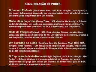 O homem Elefante  ( The Elefant Man ; 1980, EUA, direção: David Lynch) – Um jovem deformado é explorado por um empresário como atração circense e encontra ajuda e dignidade com um médico.  Muito além do jardim  ( Being There , 1979, direção: Hal Ashby) – Sobre o poder da televisão. Um jardineiro que passou parte da vida assistindo TV, somente repete frases que ouviu na TV e é descoberto por um político.  Rede de Intrigas  ( Network,  1976, EUA, direção: Sidney Lumet) – Uma sarcástica crônica aos bastidores da TV. Um veterano comentarista, prestes a ser despedido, resolve adotar posturas mais radicais.  Um estranho no ninho  ( One Flew Over the Cuckoo’s Nest ; 1975, EUA, direção: Milos Forman) – Um desajustado vai preso por estupro, finge-se de louco e é transferido para um hospício. Uma parábola sobre as engrenagens do poder e da marginalização.  O Expresso da Meia-Noite  ( Midnight Express ; 1978, EUA, direção: Alan Parker) – Sobre a ditadura e o sistema prisional na Turquia. Um jovem estadunidense é pego com haxixe em Istambul ao tentar voltar para os EUA. Violência, tortura e interrogatórios cruéis.  Sobre  RELAÇÃO DE PODER :  