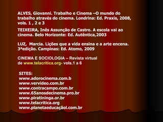ALVES, Giovanni. Trabalho e Cinema –O mundo do trabalho através do cinema. Londrina: Ed. Praxis, 2008, vols. 1 , 2 e 3 TEIXEIRA, Inês Assunção de Castro. A escola vai ao cinema. Belo Horizonte: Ed. Autêntica,2003  LUZ,  Marcia. Lições que a vida ensina e a arte encena. 3ªedição. Campinas: Ed. Atomo, 2009 SITES: www.adorocinema.com.b www.vervideo.com.br www.contracampo.com.br www.65anosdecinema.pro.br www.piratininga.or.br www.telacritica.org www.planetaeducaçãol.com.br CINEMA E SOCIOLOGIA – Revista virtual de  www.telacritica.org-  vols.1 a 6 