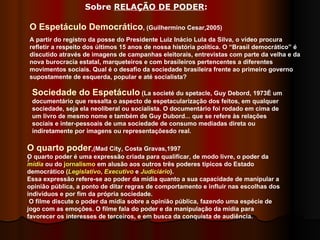 ) O Espetáculo Democrático , (Guilhermino Cesar,2005) A partir do registro da posse do Presidente Luiz Inácio Lula da Silva, o vídeo procura refletir a respeito dos últimos 15 anos de nossa história política. O “Brasil democrático” é discutido através de imagens de campanhas eleitorais, entrevistas com parte da velha e da nova burocracia estatal, marqueteiros e com brasileiros pertencentes a diferentes movimentos sociais. Qual é o desafio da sociedade brasileira frente ao primeiro governo supostamente de esquerda, popular e até socialista?  Sociedade do Espetáculo  (La societé du spetacle, Guy Debord, 1973É um documentário que ressalta o aspecto de espetacularização dos feitos, em qualquer sociedade, seja ela neoliberal ou socialista. O documentário foi rodado em cima de um livro de mesmo nome e também de Guy Dubord... que se refere às relações sociais e inter-pessoais de uma sociedade de consumo mediadas direta ou indiretamente por imagens ou representaçõesdo real.  O quarto poder ,(Mad City, Costa Gravas,1997 O quarto poder é uma expressão criada para qualificar, de modo livre, o poder da  mídia  ou do  jornalismo  em alusão aos outros três poderes típicos do Estado democrático ( Legislativo ,  Executivo  e  Judiciário ). Essa expressão refere-se ao poder da mídia quanto a sua capacidade de manipular a opinião pública, a ponto de ditar regras de comportamento e influir nas escolhas dos indivíduos e por fim da própria sociedade. O filme discute o poder da mídia sobre a opinião pública, fazendo uma espécie de jogo com as emoções. O filme fala do poder e da manipulação da mídia para favorecer os interesses de terceiros, e em busca da conquista de audiência. Sobre  RELAÇÃO DE PODER :  