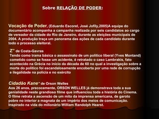 Vocação de Poder , (Eduardo Escorel, José Jofily,2005)A equipe do documentário acompanha a campanha realizada por seis candidatos ao cargo de vereador da cidade do Rio de Janeiro, durante as eleições municipais de 2004. A produção traça um panorama das ações de cada candidato durante todo o processo eleitoral. Z”  de Costa-Gavras  Tendo como trama básica o assassinato de um político liberal (Yves Montand) cometido como se fosse um acidente, é retratado o caso Lambrakis, fato acontecido na Grécia no início da década de 60 no qual a investigação sobre a morte do político foi escandalosamente encoberta por uma rede de corrupção e ilegalidade na polícia e no exército  Cidadão Kane ”  de Orson Welles  Aos 26 anos, precocemente, ORSON WELLES já demonstrava toda a sua genialidade neste grandioso filme que influenciou toda a história do Cinema. O filme retrata a ascensão de um mito da imprensa americana, de garoto pobre no interior a magnata de um império dos meios de comunicação. Inspirado na vida do milionário William Randolph Hearst. Sobre  RELAÇÃO DE PODER :  