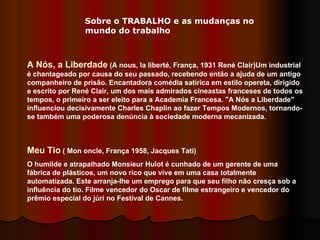 Sobre o TRABALHO e as mudanças no mundo do trabalho A Nós, a Liberdade  (A nous, la liberté, França, 1931 René Clair)Um industrial é chantageado por causa do seu passado, recebendo então a ajuda de um antigo companheiro de prisão. Encantadora comédia satírica em estilo opereta, dirigido e escrito por René Clair, um dos mais admirados cineastas franceses de todos os tempos, o primeiro a ser eleito para a Academia Francesa. "A Nós a Liberdade" influenciou decisivamente Charles Chaplin ao fazer Tempos Modernos, tornando-se também uma poderosa denúncia à sociedade moderna mecanizada. Meu Tio  ( Mon oncle, França 1958, Jacques Tati) O humilde e atrapalhado Monsieur Hulot é cunhado de um gerente de uma fábrica de plásticos, um novo rico que vive em uma casa totalmente automatizada. Este arranja-lhe um emprego para que seu filho não cresça sob a influência do tio. Filme vencedor do Oscar de filme estrangeiro e vencedor do prêmio especial do júri no Festival de Cannes.  