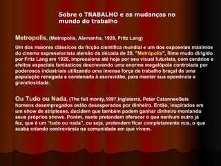 Metropolis , (Metropolis, Alemanha, 1926, Fritz Lang)  Um dos maiores clássicos da ficção científica mundial e um dos expoentes máximos do cinema expressionista alemão da década de 20, " Metrópolis ", filme mudo dirigido por Fritz Lang em 1926, impressiona até hoje por seu visual futurista, com cenários e efeitos especiais fantásticos descrevendo uma enorme megalópole controlada por poderosos industriais utilizando uma imensa força de trabalho braçal de uma população renegada e condenada à escravidão, para manter sua oponência e grandiosidade.  Ou Tudo ou Nada , (The full monty,1997,Inglaterra, Peter CatanneoSeis homens desempregados estão desesperados por dinheiro. Então, inspirados em um show de striptease, decidem que também podem ganhar dinheiro montando seus próprios shows. Porém, neste pretendem oferecer o que nenhum outro já fez, que é um “tudo ou nada”, ou seja, pretendem ficar completamente nus, o que acaba criando controvérsia na comunidade em que vivem.  Sobre o TRABALHO e as mudanças no mundo do trabalho 