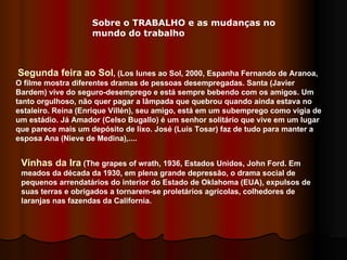 Segunda feira ao Sol , (Los lunes ao Sol, 2000, Espanha Fernando de Aranoa, O filme mostra diferentes dramas de pessoas desempregadas. Santa (Javier Bardem) vive do seguro-desemprego e está sempre bebendo com os amigos. Um tanto orgulhoso, não quer pagar a lâmpada que quebrou quando ainda estava no estaleiro. Reina (Enrique Villén), seu amigo, está em um subemprego como vigia de um estádio. Já Amador (Celso Bugallo) é um senhor solitário que vive em um lugar que parece mais um depósito de lixo. José (Luis Tosar) faz de tudo para manter a esposa Ana (Nieve de Medina),....  Vinhas da Ira  (The grapes of wrath, 1936, Estados Unidos, John Ford. Em meados da década da 1930, em plena grande depressão, o drama social de pequenos arrendatários do interior do Estado de Oklahoma (EUA), expulsos de suas terras e obrigados a tornarem-se proletários agricolas, colhedores de laranjas nas fazendas da California.  Sobre o TRABALHO e as mudanças no mundo do trabalho 