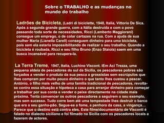 Ladrões de Bicicleta , (Ladri di biciclette, 1948, Italia, Vittorio De Sica. Após a segunda grande guerra, com a Itália destruída e com o povo passando toda sorte de necessidades, Ricci (Lamberto Maggiorani) consegue um emprego, o de colar cartazes na rua. Com a ajuda de sua mulher Maria (Lianella Carell) conseguem dinheiro para uma bicicleta, pois sem ela estaria impossibilitando de realizar o seu trabalho. Quando a bicicleta é roubada, Ricci e seu filho Bruno (Enzo Staiola) saem em uma busca incansável para recupera-la.  La Terra Treme ,  1947, Italia, Luchino Viscont. iEm Aci Trezza, uma pequena aldeia de pescadores do sul da Sicília, os pescadores pobres são forçados a vender o produto da sua pesca a grossistas sem escrúpulos que lhes compram por muito pouco dinheiro o que tanto lhes custou a pescar. António, o filho mais velho de uma família tradicional de pescadores, revolta-se contra essa situação e hipoteca a casa para arranjar dinheiro para começar a trabalhar por sua conta e vender o peixe directamente na cidade mais próxima. Tenta convencer os outros pescadores a seguirem o seu exemplo, mas sem sucesso. Tudo corre bem até uma tempestade lhes destruir o barco que era o seu ganha-pão. Segue-se a fome, a penhora da casa, a vingança… Parece que o destino está contra eles. Este filme/documentário de Visconti é falado no dialecto siciliano e foi filmado na Sicília com os pescadores locais a fazerem de actores.  Sobre o TRABALHO e as mudanças no mundo do trabalho 