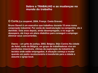 O Corte ,(Le couperet, 2004, França  Costa Gravas) Bruno Davert é um executivo que trabalhou durante 15 anos numa corporação industrial. Por conta de reestruturação na companhia, ele é demitido. Dois anos depois, ainda desempregado, e no auge do desespero, ele traça um plano diabólico para conseguir o emprego: eliminar seus concorrentes. Daens  – um grito de justiça, 2002, Belgica, Stijn Coninx Na cidade de Aalst, norte da Bélgica, um grupo de trabalhadores vive em condições miseráveis, vítimas da exploração da indústria de tecidos onde estão empregados. A situação começa a mudar quando um padre revolucionário é transferido para a cidade e assume a igreja local.  Sobre o TRABALHO e as mudanças no mundo do trabalho 