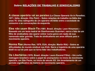 A classe operária vai ao paraíso  ( La Classe Operaria Va in Paradiso ; 1971, Itália, direção: Elio Petri) – Sobre relações de trabalho na Itália dos anos 70. Uma radiografia de um operário dividido entre a sociedade de consumo e as convocações da esquerda.  Eles não usam Black-Tie  (1981, Brasil, direção: Leon Hirszman) – Baseado em um texto teatral de Gianfranceso Guarnieri, narra o fato de um filho de sindicalista não querer entrar numa greve em razão de sua namorada estar grávida. Trata do sindicalismo em anos difíceis para o movimento operário. Norma Rae  ( Norma Rae ; 1979, EUA, direção: Martin Ritt) – Sobre as dificuldades do mundo sindical nos EUA. Narra a trajetória de uma operária têxtil no sul do país que se torna líder dos trabalhadores.  Os Libertários  (1976, Brasil, direção: Lauro Escorel Filho) – Um curta-metragem brasileiro sobre o papel do anarquismo no início do movimento operário, em São Paulo, no início do século XX. Um levantamento de um período significativo da história do movimento operário.  Sobre  RELAÇÕES DE TRABALHO E SINDICALISMO   