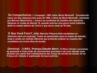 Os Companheiros , ( I compagni, 1963, Italia, Mario Monicelli  Considerado como um dos clássicos dos anos de 1960, o filme de Mario Monicelli - estrelado por Marcelo Mastroianni -, mostra as condições de trabalho dos operários italianos na virada do Século 19, quando ocorreu uma greve numa indústria têxtil na cidade italiana de Torino e que durou mais de 30 dias.  O Que Você Faria?,  (2005, Marcelo Piñeyro) Sete candidatos se oferecem para um emprego. Todos se apresentam para os testes de seleção, onde é usado um método diferente que pretende analisar as reações dos candidatos em níveis altos de tensão.  Germinal ,   (1993, França,Claude Berri.  O filme retrata o processo de gestação e maturação de movimentos grevistas e de uma atitude mais ofensiva por parte dos trabalhadores das minas de carvão do século 19 na França em relação à exploração de seus patrões.   