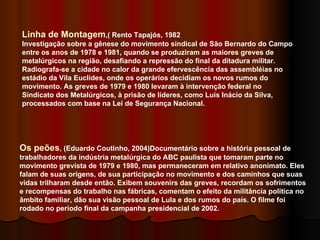 Linha de Montagem ,( Rento Tapajós, 1982 Investigação sobre a gênese do movimento sindical de São Bernardo do Campo entre os anos de 1978 e 1981, quando se produziram as maiores greves de metalúrgicos na região, desafiando a repressão do final da ditadura militar. Radiografa-se a cidade no calor da grande efervescência das assembléias no estádio da Vila Euclides, onde os operários decidiam os novos rumos do movimento. As greves de 1979 e 1980 levaram à intervenção federal no Sindicato dos Metalúrgicos, à prisão de líderes, como Luís Inácio da Silva, processados com base na Lei de Segurança Nacional. Os peões , (Eduardo Coutinho, 2004)Documentário sobre a história pessoal de trabalhadores da indústria metalúrgica do ABC paulista que tomaram parte no movimento grevista de 1979 e 1980, mas permaneceram em relativo anonimato. Eles falam de suas origens, de sua participação no movimento e dos caminhos que suas vidas trilharam desde então. Exibem souvenirs das greves, recordam os sofrimentos e recompensas do trabalho nas fábricas, comentam o efeito da militância política no âmbito familiar, dão sua visão pessoal de Lula e dos rumos do país. O filme foi rodado no período final da campanha presidencial de 2002. 