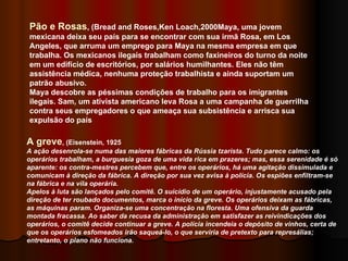 Pão e Rosas , (Bread and Roses,Ken Loach,2000Maya, uma jovem mexicana deixa seu país para se encontrar com sua irmã Rosa, em Los Angeles, que arruma um emprego para Maya na mesma empresa em que trabalha. Os mexicanos ilegais trabalham como faxineiros do turno da noite em um edifício de escritórios, por salários humilhantes. Eles não têm assistência médica, nenhuma proteção trabalhista e ainda suportam um patrão abusivo. Maya descobre as péssimas condições de trabalho para os imigrantes ilegais. Sam, um ativista americano leva Rosa a uma campanha de guerrilha contra seus empregadores o que ameaça sua subsistência e arrisca sua expulsão do país  A greve , (Eisenstein, 1925 A ação desenrola-se numa das maiores fábricas da Rússia tzarista. Tudo parece calmo: os operários trabalham, a burguesia goza de uma vida rica em prazeres; mas, essa serenidade é só aparente: os contra-mestres percebem que, entre os operários, há uma agitação dissimulada e comunicam à direção da fábrica. A direção por sua vez avisa à polícia. Os espiões enfiltram-se na fábrica e na vila operária.   Apelos à luta são lançados pelo comitê. O suicídio de um operário, injustamente acusado pela direção de ter roubado documentos, marca o início da greve. Os operários deixam as fábricas, as máquinas param. Organiza-se uma concentração na floresta. Uma ofensiva da guarda montada fracassa. Ao saber da recusa da administração em satisfazer as reivindicações dos operários, o comitê decide continuar a greve. A polícia incendeia o depósito de vinhos, certa de que os operários esfomeados irão saqueá-lo, o que serviria de pretexto para represálias; entretanto, o plano não funciona.   