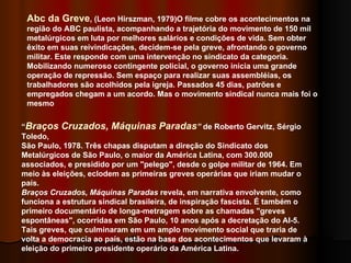 Abc da Greve , (Leon Hirszman, 1979)O filme cobre os acontecimentos na região do ABC paulista, acompanhando a trajetória do movimento de 150 mil metalúrgicos em luta por melhores salários e condições de vida. Sem obter êxito em suas reivindicações, decidem-se pela greve, afrontando o governo militar. Este responde com uma intervenção no sindicato da categoria. Mobilizando numeroso contingente policial, o governo inicia uma grande operação de repressão. Sem espaço para realizar suas assembléias, os trabalhadores são acolhidos pela igreja. Passados 45 dias, patrões e empregados chegam a um acordo. Mas o movimento sindical nunca mais foi o mesmo  “ Braços Cruzados, Máquinas Paradas ”  de Roberto Gervitz, Sérgio Toledo, São Paulo, 1978. Três chapas disputam a direção do Sindicato dos Metalúrgicos de São Paulo, o maior da América Latina, com 300.000 associados, e presidido por um "pelego", desde o golpe militar de 1964. Em meio às eleições, eclodem as primeiras greves operárias que iriam mudar o país.   Braços Cruzados, Máquinas Paradas  revela, em narrativa envolvente, como funciona a estrutura sindical brasileira, de inspiração fascista. É também o primeiro documentário de longa-metragem sobre as chamadas "greves espontâneas", ocorridas em São Paulo, 10 anos após a decretação do AI-5. Tais greves, que culminaram em um amplo movimento social que traria de volta a democracia ao país, estão na base dos acontecimentos que levaram à eleição do primeiro presidente operário da América Latina.  