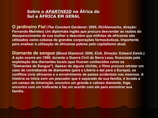 Sobre o  APARTHEID  na África do Sul e ÁFRICA EM GERAL  O jardineiro Fiel  ( The Constant Gardener ; 2005, RU/Alemanha, direção: Fernando Meireles) Um diplomata inglês que procura desvendar as razões do desaparecimento de sua mulher e descobre que milhões de africanos são utilizados como cobaias de grandes corporações farmacêuticas. Importante para analisar a utilização de africanos pobres pelo capitalismo atual.  Diamante de sangue  ( Blood Diamond ; 2006, EUA, Direção: Edward Zwick.) A ação ocorre em 1999, durante a Guerra Civil de Serra Leoa, financiada pela explotação dos diamantes locais (que ficaram conhecidos como os "Diamantes de Sangue"). Apesar de alguns clichês, o filme procura retratar um caso de contrabando de diamantes (para a Libéria e daí para a Europa), os conflitos civis africanos e o envolvimento de países ocidentais nos mesmos. A história se inicia com um pescador que é separado de sua família, é levado a um campo de mineração, encontra um grande e valioso diamante, foge, encontra com um traficante e faz um acordo com ele para encontrar sua família.  