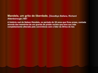 Mandela, um grito de liberdade , ( Goodbye Bafana, Richard Attenborough,1987 A história real de Nelson Mandela, no período de 20 anos que ficou preso, contada através das memórias de um guarda de prisão racista que teve sua vida completamente alterada pela convivência com o líder da África do Sul. 