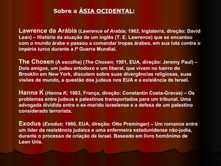 Sobre a  ÁSIA OCIDENTAL : Lawrence da Arábia  ( Lawrence of Arabia ; 1962, Inglaterra, direção: David Lean) – História da atuação de um inglês (T. E. Lawrence) que se encantou com o mundo árabe e passou a comandar tropas árabes, em sua luta contra o império turco durante a Iª Guerra Mundial.  The Chosen  (A escolha) ( The Chosen ; 1981, EUA, direção: Jeremy Paul) – Dois amigos, um judeu ortodoxo e um liberal, que vivem no bairro do Brooklin em New York, discutem sobre suas divergências religiosas, suas visões de mundo, a questão dos judeus nos EUA e a existência de Israel.  Hanna K  ( Hanna K ; 1983, França, direção: Constantin Costa-Gravas) – Os problemas entre judeus e palestinos transportados para um tribunal. Uma advogada dividida entre o ex-marido israelense e a defesa de um palestino considerado terrorista.  Exodus  ( Exodus ; 1960, EUA, direção: Otto Preminger) – Um romance entre um líder da resistência judaica e uma enfermeira estadunidense não-judia, durante o processo de criação de Israel. Baseado em livro homônimo de Leon Uris.  