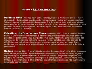 Paradise Now  ( Paradise Now , 2005, Holanda, França e Alemanha, direção: Hany Abu-Assad) – Dois amigos palestinos são recrutados para realizar um ataque suicida em Tel Aviv. Algo dá errado no início da operação. A ação se passa após a primeira intifada. Considerações importantes sobre a ação e a situação – e o desespero – palestina, sobre o processo de paz e outros aspectos. Importante para quem deseja ter uma visão deste conflito. Duração: 90 minutos.  Palestina, História de uma Terra  ( Palestine , 1993, França, direção: Simone Bitton) – Um documentário montado a partir de arquivos históricos e dividido em dois períodos: 1ª parte: 1880-1950 e 2ª parte: 1950-1991. Mostra imagens da opressão aos movimentos de resistência palestina e procura revelar os fatos que estão por trás da difícil luta entre palestinos e israelenses. Importante para se saber as raízes deste problema e por mostrar uma visão diferente dos grandes meios de comunicação. Vale à pena assistir.  Kedma   ( Kedma , 2002, França/Itália/Israel, direção: Amos Gitai) – Em 1948, um pouco antes da criação de Israel, alguns sobreviventes de campos de concentração, viajaram ilegalmente para a Palestina (Kedma é o nome do navio). Desejavam chegar até um Kibutz e, no caminho, encontram com ingleses e com palestinos. Ás vezes muito lento, limitado a este momento, é difícil entender os problemas existentes se não tiver bastante informação sobre a região.  Sobre a  ÁSIA OCIDENTAL : 
