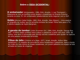 O embaixador   ( Ambassador ; 1984, EUA, direção: J. Lee Thompson) – Relaciona-se com os conflitos entre árabes e israelenses no Oriente Próximo durante os anos 70. Um embaixador estadunidense tenta negociar com a OLP. Golda  ( Woman Called Golda , 1982, EUA, direção: Alan Gibson) – Uma espécie de biografia da mulher que foi primeira-ministra de Israel. Filme feito para a TV, o último trabalho de Ingrid Bergman.  A garota do tambor  ( Little Drummer Girl , 1984, EUA, direção: George Roy Hill) – O filme relata conflitos entre judeus e palestinos a partir dos anos 1950. Na trama, uma atriz é convocada pelo serviço secreto israelense para ajudar na captura de uma pessoa considerada terrorista. Filhos do ódio   ( Children of a Rage , 1977, Israel, direção: Arthur Allan Seidelman)  –  A respeito da convivência entre israelenses e palestinos. Após a morte do irmão em luta contra as tropas israelenses, um jovem palestino se engaja na luta armada em busca de vingança.  Sobre a  ÁSIA OCIDENTAL : 