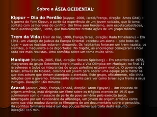 Kippur – Dia do Perdão   ( Kippur , 2000, Israel/França, direção: Amos Gitai) – A guerra do Yom Kippur, a partir da experiência de um jovem soldado, que lá toma contato com os horrores do conflito. Um filme sem heroísmo, sem espetaculosidades, meio autobiográfico,  lento, que basicamente retrata ações de um grupo médico.  Trem da Vida   ( Train de Vie , 1998, França/Israel, direção: Radu Mihaileanu) – Em 1941, um vilarejo de judeus da Europa Oriental  recebeu um alerta – pelo bobo do lugar – que os nazistas estavam chegando. Os habitantes forjaram um trem nazista, os alemães, o maquinista e os deportados. No trajeto, as encenações começaram a ficar cada vez mais realistas. Uma comédia sobre um tema muito sério.  Munique   ( Munich , 2005, EUA, direção: Steven Spielberg) –   Em setembro de 1972, integrantes do grupo Setembro Negro invadiu a Vila Olímpica em Munique; no final 11 israelenses e todos os integrantes do grupo palestino estavam mortos. O governo de Israel, através do Mossad, convoca um jovem para liderar uma equipe para matar os que eles acham que tinham planejado o atentado. Este grupo, oficialmente, não tinha relações com o governo. Interessante somente para ver como Israel agia frente a seus inimigos.  Duração:  164 minutos  Sobre a  ÁSIA OCIDENTAL : Ararat   ( Ararat , 2002, França/Canadá, direção: Atom Egoyan) – Um cineasta de origem armênia, está dirigindo um filme sobre os trágicos eventos de 1915 que culminaram com o massacre de parte do povo armênio pelo exército turco. Interrogado por um funcionário da alfândega, um jovem de origem armênia conta como sua vida mudou durante as filmagens de um documentário sobre o genocídio. Há conflitos familiares mas é um dos poucos filmes que trata deste assunto. Duração: 115 min.  