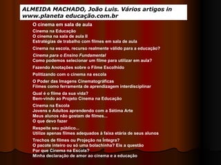 ALMEIDA MACHADO, João Luis. Vários artigos in www.planeta educação.com.br Cinema na Educação O cinema na sala de aula II Estratégias de trabalho com filmes em sala de aula Cinema na escola, recurso realmente válido para a educação?  Cinema para o Ensino Fundamental Como podemos selecionar um filme para utilizar em aula? Fazendo Anotações sobre o Filme Escolhido  O Poder das Imagens Cinematográficas Filmes como ferramenta de aprendizagem interdisciplinar Qual é o filme da sua vida? Bem-vindo ao Projeto Cinema na Educação Cinema na Escola Jovens e Adultos aprendendo com a Sétima Arte Meus alunos não gostam de filmes... O que devo fazer  Respeite seu público... Utilize apenas filmes adequados à faixa etária de seus alunos Trechos de filmes ou Projeção na Íntegra? O pacote inteiro ou só uma bolachinha? Eis a questão  Por que Cinema na Escola? Minha declaração de amor ao cinema e a educação Politizando com o cinema na escola O cinema em sala de aula 