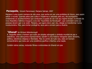 Persepolis ,  Vincent Paronnaud, Marjane Satrapi, 2007 Marjane é uma jovem iraniana de oito anos, que sonha em ser uma profetisa do futuro, para assim salvar o mundo. Querida pelos pais cultos e modernos e adorada pela avó, ela acompanha avidamente os acontecimentos que conduzem à queda do xá e de seu regime brutal. A entrada da nova República Islâmica inaugura a era dos "Guardiões da Revolução", que controlam como as pessoas devem agir e se vestir. Marjane, que agora deve usar véu, deseja se transformar numa revolucionária. Mas, para tentar protegê-la, seus pais a enviam para a Áustria. "Ghandi " de Richard Attenborough A  biografia sobre o homem que subiu de simples advogado a símbolo mundial de paz e tolerância. Uma obra-prima imprescindível, Gandhi é uma história intrigante sobre ativismo, política, tolerância religiosa e liberdade. Mas no centro de tudo isso, está um homem extraordinário que lutou por uma existência pacífica e libertou uma nação. Contém vários extras, incluindo filmes e entrevistas do Ghandi em pes 