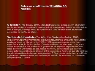O lutador   ( The Boxer , 1997, Irlanda/Inglaterra, direção: Jim Sheridan) –  Um lutador de boxe, condenado, quando volta à liberdade em Belfast se vê às voltas com a tradição, o antigo amor, as ações do IRA. Uma reflexão sobre as pessoas envolvidas no conflito de Ulster .  Ventos da Liberdade   ( The Wind that Shakes the Barley,  2006 ,  Inglaterra/Espanha/Alemanha/ Itália/França/Irlanda , direção : Ken Loach) –  A ação se passa na Irlanda, entre 1920 e 1922, acompanhando de modo mais específico a atuação de dois irmãos. Quando as táticas dos irlandeses começam a abalar a supremacia dos britânicos, o governo se vê forçado a negociar e os dois lados discutem um tratado de paz. Nesse momento, os irlandeses que estavam unidos pela independência, se dividem entre os que são a favor e os que são contra o tratado, deixando os irmãos em lados opostos. O filme retrata muito bem a violência inglesa e as diferenças entre os irlandeses por ocasião da assinatura do tratado de Independência. 125 min.  Sobre os conflitos na  IRLANDA DO NORTE :  