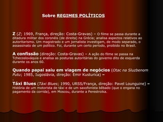 Z  ( Z ; 1969, França, direção: Costa-Gravas) –  O filme se passa durante a ditadura militar dos coronéis (de direita) na Grécia; analisa aspectos relativos ao autoritarismo. Um magistrado e um jornalista investigam, de modo separado, o assassinato de um político. Foi, durante um certo período, proibido no Brasil.  A confissão   (direção: Costa-Gravas) –  A ação do filme se passa na Tchecoslováquia e analisa as posturas autoritárias do governo dito de esquerda durante os anos 60.  Quando papai saiu em viagem de negócios   ( Otac na Sluzbenom Putu ; 1985, Iugoslávia, direção: Emir Kusturica)  –  .  Táxi Blues   ( Táxi Blues ;   1990, URSS/França, direção: Pavel Lounguine)  –  História de um motorista de táxi e de um saxofonista bêbado (que o engana no pagamento da corrida), em Moscou, durante a Perestroika.  Sobre  REGIMES POLÍTICOS   
