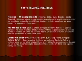 Missing – O Desaparecido   ( Missing ; 1982, EUA, direção: Costa-Gavras)  –  Mostra a luta de um estadunidense em busca de seu filho desaparecido por ocasião da instalação, em 1973, da ditadura no Chile, através de um golpe militar. Foi baseado em fatos reais .  Pra frente Brasil   (1983, Brasil, direção: Roberto Farias)  –  Sobre a repressão no Brasil durante a ditadura militar. O filme se passa durante a Copa do Mundo de futebol, em 1970, no governo Médici. Um cidadão comum é confundido com um guerrilheiro, é preso e torturado.  Gritos do Silêncio   ( The Killing Fields , 1984, Inglaterra, direção: Rolland Joffé)  –   Sobre o regime do Khmer Vermelho no Camboja. Relata a amizade entre um jornalista estadunidense e um fotógrafo cambojano, que é preso em um campo de concentração. Baseado em fatos vividos em 1973 pelo repórter Sidney Schanberg.  Sobre  REGIMES POLÍTICOS   