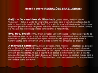Gaijin – Os caminhos da liberdade  (1980, Brasil, direção: Tizuka Yamazaki) – Sobre a vinda de imigrantes japoneses para o trabalho nas fazendas de café no interior do estado de São Paulo. Por meio de uma história de amor (entre uma imigrante japonesa e um imigrante italiano), aborda a condição de vida destes colonos e a relação dos colonos japoneses com italianos e nordestinos.  Bye, Bye, Brasil  (1979, Brasil, direção: Carlos Diegues) – Andanças por parte do território nacional de um grupo de atores mambembes nordestinos, que vai seguindo os caminhos da penetração econômica pelo interior do país (principalmente Norte e Centro-Oeste) para se fixar em uma cidade–satélite nos arredores de Brasília.  A marvada carne  (1985, Brasil, direção: André Klotzel) – (adaptação da peça de Carlos Alberto Soffredini) Retrata a vida caipira (as relações sociais, a agricultura de subsistência etc) através do casamento de um caipira com uma moça que teria como dote um boi inexistente. O que o caipira mais deseja é comer carne de boi e esta foi uma das formas de fazê-lo casar. Como é um desejo de anos, ele resolve migrar para a  cidade grande  para satisfazê-lo. O filme também mostra os problemas de adaptação em uma cidade como São Paulo.  Brasil : sobre  MIGRAÇÕES BRASILEIRAS :  