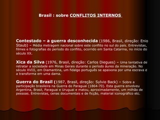 Brasil : sobre  CONFLITOS INTERNOS  Contestado – a guerra desconhecida   (1986, Brasil, direção: Enio Staub) –  Média metragem nacional sobre este conflito no sul do país. Entrevistas, filmes e fotografias do período do conflito, ocorrido em Santa Catarina, no início do século XX .  Xica da Silva   (1976, Brasil, direção: Carlos Diegues) –  Uma tentativa de retratar a sociedade em Minas Gerais durante o período áureo da mineração. No século XVIII, em Diamantina, um fidalgo português se apaixona por uma escrava e a transforma em uma dama.  Guerra do Brasil  ( 1987, Brasil, direção: Sylvio Back) –  Sobre a participação brasileira na Guerra do Paraguai (1864-70). Esta guerra envolveu Argentina, Brasil, Paraguai e Uruguai e matou, aproximadamente, um milhão de pessoas. Entrevistas, cenas documentais e de ficção, material iconográfico etc.  
