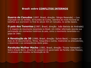 Guerra de Canudos   (1997, Brasil, direção: Sérgio Resende) –  Com inspiração em  Os Sertões , de Euclides da Cunha, relembra de modo ficcional as batalhas que ocorreram no final do século XIX em Canudos, no sertão baiano.  O país dos Tenentes  ( 1987, Brasil, direção: João Batista de Andrade)  –  A respeito do movimento tenentista no Brasil. Um militar reformado recorda sua participação em momentos históricos do país, como o movimento tenentista e o golpe de 1964 .   A Revolução de 30  (1980, Brasil, direção: Sylvio Back) –  Colagem de mais de 30 documentários, filmes, fotografias e outros, mostrando os antecedentes, o desenrolar e as conseqüências deste golpe.  Parahyba Mulher Macho   (1983, Brasil, direção: Tizuka Yamazaki) –  Sobre Anayde Beiriz, amante do assassino do governador da Paraíba (João Pessoa), no processo que resultou na Revolução de 30.  Brasil: sobre  CONFLITOS INTERNOS 