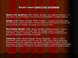 Jânio a 24 quadros   (1981, Brasil, direção: Luiz Alberto Ferreira) –  A vida política do ex-presidente, mas com pouca profundidade na análise histórica.  Jango   (1984, Brasil, direção: Sílvio Tendler) –  Coletânea de filmes, fotos, documentários e entrevistas sobre a carreira política de João Goulart. Do tempo em que era Ministro do Trabalho de Vargas à sua morte no exílio .  Pra frente, Brasil   (1983, Brasil, direção: Roberto Farias) –  Sobre a ditadura militar brasileira nos anos 1970. Um cidadão comum é tomado por guerrilheiro, é preso e torturado. Ambientado durante a Copa do Mundo de 70, denuncia a repressão para-militar do período.  Lamarca   (1994, Brasil, direção: Sérgio Resende) –  Sobre o militar e guerrilheiro Carlos Lamarca (1937-71) que, em 1969, entrou para a Vanguarda Popular Revolucionária, abandonou um quartel em São Paulo e instalou um foco guerrilheiro no Vale do Ribeira (SP). Em 1970 comandou o seqüestro do embaixador suíço no Rio de janeiro; foi morto em 17/09/1971 pelo exército no sertão da Bahia.  Brasil> sobre  CONFLITOS INTERNOS 