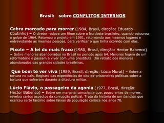 Cabra marcado para morrer   (1984, Brasil, direção: Eduardo Coutinho)  –  O diretor rodava um filme   sobre o Nordeste brasileiro, quando estourou o golpe de 1964. Retomou o projeto em 1981, retornando aos mesmos lugares e entrevistando as mesmas pessoas, para verificar o que tinha ocorrido com elas.  Pixote – A lei do mais fraco   (1980, Brasil, direção: Hector Babenco)  –   Sobre menores abandonados no Brasil no período após 64. Menores fogem de um reformatório e passam a viver com uma prostituta. Um retrato dos menores abandonados das grandes cidades brasileiras .  Que bom te ver viva  (1989, Brasil, direção: Lúcia Murat) –  Sobre a tortura no país. Registro das experiências de oito ex-prisioneiras políticas sobre a tortura que sofreram durante a ditadura militar. Lúcio Flávio, o passageiro da agonia   (1977, Brasil, direção: Hector Babenco)  –   Sobre um marginal  consciente  que, pouco antes de morrer, revelou certos aspectos da corrupção policial. Trata da história de um  bandido  que exerceu certo fascínio sobre faixas da população carioca nos anos 70.  Brasil:  sobre  CONFLITOS INTERNOS 