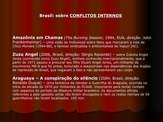 Amazônia em Chamas   ( The Burning Season ; 1994, EUA, direção: John Frankenheimer) –  Uma visão de Hollywood sobre fatos que marcaram a vida de Chico Mendes (1944-88), o famoso sindicalista e ambientalista de Xapuri (AC). Zuzu Angel   (2006, Brasil, direção: Sérgio Rezende) –  sobre Zuleika Angel Jones (conhecida como Zuzu Angel), estilista conhecida internacionalmente, que a partir de 1971 passou a procurar seu filho Stuart Angel Jones, um militante do movimento MR-8 que foi preso, torturado e assassinado nas dependências dos órgãos de repressão do Brasil, que negavam o fato e não apresentaram seu corpo. Araguaya – A conspiração do silêncio   (2004, Brasil, direção: Ronaldo Duque) –  Uma tentativa de retratar a Guerrilha do Araguaia, ocorrida no início da década de 1970 por militantes do PCdoB. Importante para tomar contato com aspectos do período da ditadura militar brasileira. Os documentos oficiais referentes a este episódio ainda não foram divulgados e nem os restos mortais de 59 guerrilheiros não foram localizados. 105 min.  Brasil: sobre  CONFLITOS INTERNOS 