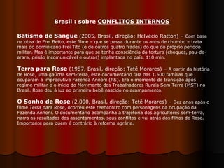 Batismo de Sangue   (2005, Brasil, direção: Helvécio Ratton) –  Com base na obra de Frei Betto, este filme – que se passa durante os anos de chumbo – trata mais do dominicano Frei Tito (e de outros quatro frades) do que do próprio período militar. Mas é importante para que se tenha consciência da tortura (choques, pau-de-arara, prisão incomunicável e outras) implantada no país. 110 min.  Terra para Rose   (1987, Brasil, direção: Tetê Morares) –  A partir da história de Rose, uma gaúcha sem-terra, este documentário fala das 1.500 famílias que ocuparam a improdutiva Fazenda Annoni (RS). Era o momento de transição após regime militar e o início do Movimento dos Trabalhadores Rurais Sem Terra (MST) no Brasil. Rose deu à luz ao primeiro bebê nascido no acampamento. O Sonho de Rose   (2.000, Brasil, direção: Tetê Morares) –  Dez anos após o filme  Terra para Rose , ocorreu este reencontro com personagens da ocupação da Fazenda Annoni. O documentário acompanha a trajetória dos agricultores sem-terra, narra os resultados dos assentamentos, seus conflitos e vai atrás dos filhos de Rose. Importante para quem é contrário à reforma agrária.  Brasil : sobre  CONFLITOS INTERNOS 
