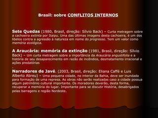 Sete Quedas  (1980, Brasil, direção: Sílvio Back) –  Curta metragem sobre a cachoeira  extinta  por Itaipu. Uma das últimas imagens desta cachoeira, é um dos libelos contra a agressão à natureza em nome do  progresso . Tem um valor como  memória ecológica .  A Araucária: memória da extinção  (1981, Brasil, direção: Sílvio Back) –  Um curta metragem sobre a importância da  Araucária angustifolia  e a história de seu desaparecimento em razão de incêndios, desmatamento irracional e ações predatórias .  Narradores de Javé . (2003, Brasil, direção: Eliana Caffé e Luis Alberto Abreu) –  Uma pequena cidade, no interior da Bahia, deve ser inundada para formação de uma represa. As obras não serão realizadas caso a cidade possua algum patrimônio cultural importante. Os moradores deverão, desta forma, recuperar a memória do lugar. Importante para se discutir História, desabrigados pelas barragens e região Nordeste .  Brasil: sobre  CONFLITOS INTERNOS 