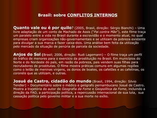 Quanto vale ou é por quilo ?  (2005, Brasil, direção: Sérgio Bianchi) – Uma livre adaptação de um conto de Machado de Assis (“ Pai contra Mãe ”), este filme traça um paralelo entre a vida no Brasil durante a escravidão e o momento atual, no qual empresas criam organizações não-governamentais e se utilizam da pobreza existente para divulgar a sua marca e fazer caixa-dois. Uma análise bem feita da utilização pelo mercado da situação de penúria de parcela da sociedade. Anjos do Sol  ( Brasil; 2006, direção: Rudi Lagemann) – O filme traça um perfil do tráfico de menores para o exercício da prostituição no Brasil. Em municípios do Norte e do Nordeste do país, em razão da pobreza, pais vendem suas filhas para recrutadores de prostitutas. O filme mostra práticas comuns em algumas regiões como o leilão de meninas virgens, os donos de boates, os cafetões e as cafetinas, os  coronéis  que as utilizam, e outras.  Josué de Castro, cidadão do mundo   (Brasil, 1994, direção: Silvio Tendler) – Documentário sobre o médico e geógrafo pernambucano Josué de Castro. Mostra a trajetória do autor de  Geografia da Fome  e  Geopolítica da Fome , incluindo a direção da FAO, a participação política, a repercussão internacional de sua luta,  sua cassação política pelo governo militar e a sua morte no exílio.  Brasil: sobre  CONFLITOS INTERNOS 