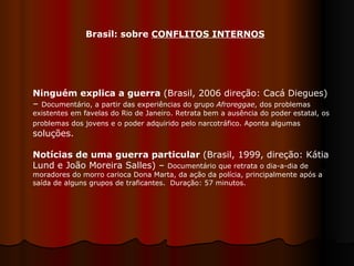 Ninguém explica a guerra  (Brasil, 2006 direção: Cacá Diegues) –  Documentário, a partir das experiências do grupo  Afroreggae , dos problemas existentes em favelas do Rio de Janeiro. Retrata bem a ausência do poder estatal, os problemas dos jovens e o poder adquirido pelo narcotráfico. Aponta algumas  soluções. Notícias de uma guerra particular  (Brasil, 1999, direção: Kátia Lund e João Moreira Salles) –  Documentário que retrata o dia-a-dia de moradores do morro carioca Dona Marta, da ação da polícia, principalmente após a saída de alguns grupos de traficantes.  Duração: 57 minutos. Brasil: sobre  CONFLITOS INTERNOS 