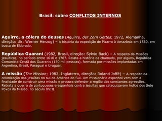 Aguirre, a cólera do deuses  ( Aguirre, der Zorn Gottes ; 1972, Alemanha, direção: dir: Werner Herzog) –  A história da expedição de Pizarro à Amazônia em 1560, em busca de Eldorado.  República Guarani  (1982, Brasil, direção: Sylvio Back) –  A respeito da Missões jesuíticas, no período entre 1610 e 1767. Relata a história da chamada, por alguns, República Comunista-Cristã dos Guaranis (150 mil pessoas), formada por missões implantadas em Argentina, Brasil, Paraguai e Uruguai.  A missão  ( The Mission ; 1982, Inglaterra, direção: Roland Joffé)  –   A respeito da colonização dos jesuítas no sul da América do Sul. Um missionário espanhol vem com a finalidade de construir uma missão e procura defender a região das constantes agressões. Retrata a guerra de portugueses e espanhóis contra jesuítas que catequizavam índios dos Sete Povos da Missão, no século XVIII.  Brasil: sobre  CONFLITOS INTERNOS 
