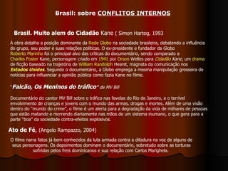 Brasil: sobre  CONFLITOS INTERNOS Brasil. Muito alem do Cidadão  Kane  ( Simon Hartog, 1993 Ato de Fé ,  (Angelo Rampazzo, 2004) A obra detalha a posição dominante da  Rede Globo  na sociedade brasileira, debatendo a influência do grupo, seu poder e suas relações políticas. O ex-presidente e fundador da Globo  Roberto Marinho  foi o principal alvo das críticas do documentário, sendo comparado a  Charles Foster  Kane , personagem criado em  1941  por  Orson  Welles  para  Cidadão  Kane , um  drama  de ficção baseado na trajetória de  William  Randolph   Hearst , magnata da comunicação nos  Estados Unidos . Segundo o documentário, a Globo emprega a mesma manipulação grosseira de notícias para influenciar a opinião pública como fazia Kane no filme.  O filme narra fatos já bem conhecidos da luta armada contra a ditadura na voz de alguns de seus personagens. Os depoimentos dominam o documentário, sobretudo sobre as torturas sofiridas pelos freis dominicanos e sua relação com Carlos Marighela.  “ Falcão, Os Meninos do tráfico ”   de MV Bill Documentário do cantor MV Bill sobre o tráfico nas favelas do Rio de Janeiro, e o terrível envolvimento de crianças e jovens com o mundo das armas, drogas e mortes. Além de uma visão dentro do “mundo do crime”, o filme é um alerta para a degradação da vida de milhares de pessoas que estão matando e morrendo diariamente nas mãos de um sistema inumano, o que gera para a parte “boa” da sociedade contra-efeitos explosivos.  